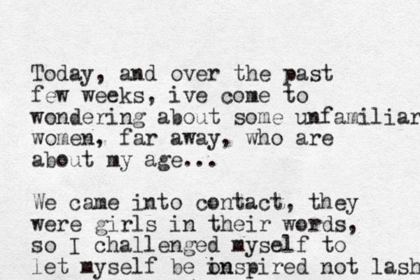Today, and over the past few weeks, ive come to wondering about some unfamiliar women, far away, who are about my age... We came into contact, they were girls in their words, so I challenged myself to let myself be onspired in not lash 