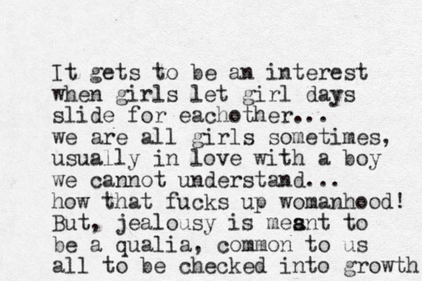 It gets to be a n interest when girls let girl days slide for eachother... we are all girls sometimes, usually in love with a boy we cannot understand... how that fucks up womanhood! But, jealousy is mesnt a a to be a qualia, common to us all to be checked into growth 