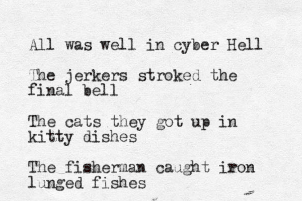 All was well in cyber Hell The jerkers stroked the final bell The cats they got up in kitty dishes The fisherman caught iron lunged fishes 
