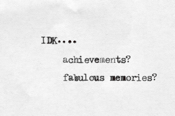 IDK.... achievements? fabulous memories? 
