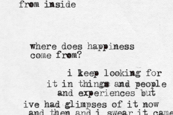 where does happiness come from? i le k ep looking for it in things and people and experiences but i ve had glimpses of it now and then and i swear it came from inside