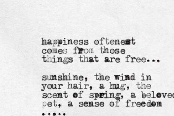happiness oftenest comes from those things that are free... sunshine, the wind in your hair, a hug, the scent of speing r r , a beloved pet, a sense of freedom .....