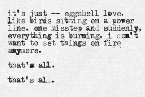 it's just -- eggshell love. like birds sitting on a power line. one misstep and suddenly, everything is burning. i don't want to set things on fire anymore. that's all. that's all. 