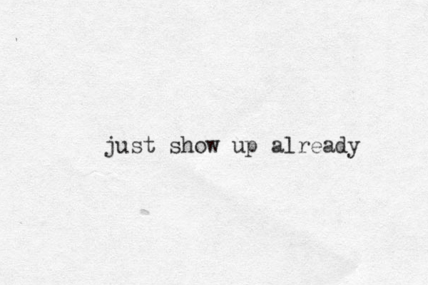 just show up already