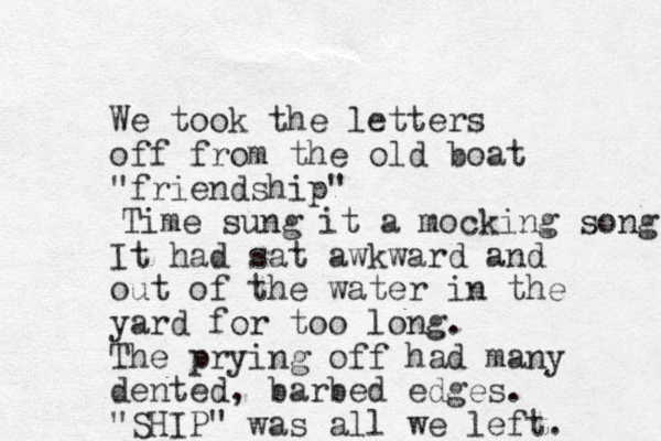 We took the letters off from the old boat "friendship" It had sat awkward and out of the water in the yard for too long. The prying off had many dented , barbed edges. "SHIP" was all we left. Time sung it a mocking song 