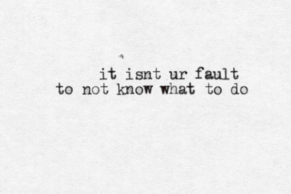 it is nt ur fault to not know what to do 