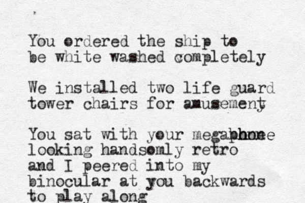 You ordered the ship to be white washed vompletely c We installed two life guard tower chairs for amusemeny t You sat with your megahone ph h hone e looking handsomly retro and I peered into my binocular at you backwards to play along