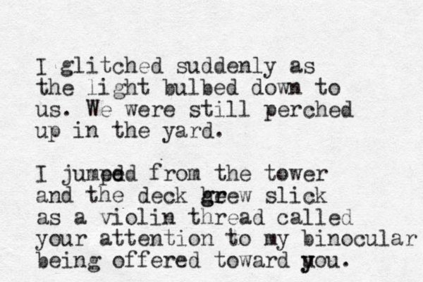 I glitched suddenly as the light bulbed down to us. We were still perched up in the yard. I jumed pe ed from the tower and the deck he g gr rew slick as a violin thread called your attention to my binocular being offered toward uou y y .