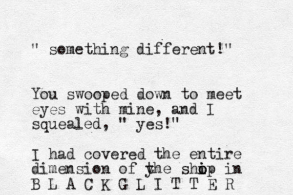 " something different!" You swooped down to meet eyes with mine, and I squealed, " yes!" I had covered the entire dimension of yhe t shop o i i in B L A C K G L I T T E R