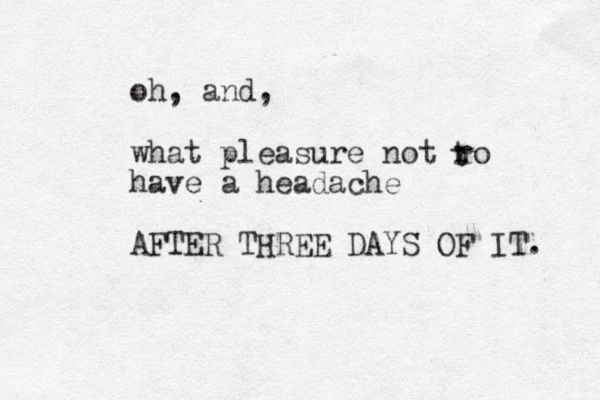 oh, and, what pleasure not ro have a headache AFTER THREE DAYS OF IT. t 