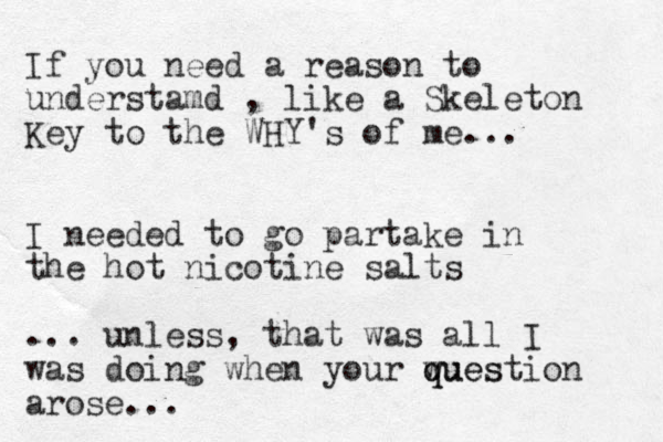 If you need a reason to understamd , like a Skeleton Key to the WHY's of me... I needed to go partake in the hot nicotine salts ... unless, that was all I was doing when your wues q question arose...