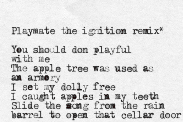 Playmate the ignition remix* You should don playful with me The apple tree was used as an armory I set my dolly free I caught apples in my teeth Slide the song from the rain barrel to open that cellar door 