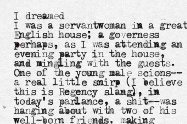 I dreamed I was a servantwoman in a great English house; a governess perhaps, as I was attending an evening party in the house, and mingling with the guests. One of the young male scions-- a real little snirp (I believe this is Regency slang) ,, in today's par lance, a shit--was hanging about with two of his well-born friends, making 