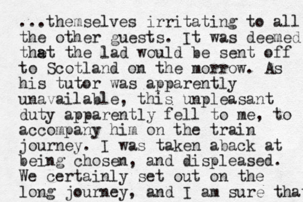 ...themselves irritating to all the other guests. It was deemed thet a a the lad would be sent off to Scotland on the morrow. As his tutor was apparently unavailable, this u npleasant duty apparently fell to me, to accompany him on the train journey. I was taken aback at being chosen, and displeased. We certainly set out on the long journey, and I am sure that 