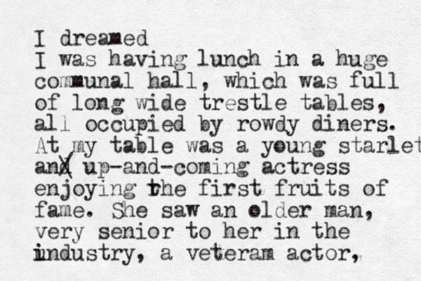 I dreamed I was having lunch in a huge communal hall, which was full of long wide trestle tables, all occupied by rowdy diners. At my table was a young starlet and / \ up-and-coming actress enjoying rhe t first fruits of fame. She saw an older man, very senior to her in the u i industry, a veteram actor, 