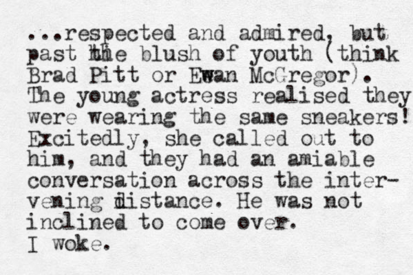 ...respected and admired, but past hi the blush of youth (think Brad Pitt or Eean w w McGregor). The young actress realised they were wearing the same sneakers! Excitedly, she called out to him, and they had an amiable conversation across the inter- vening i d distance. He was not inclined to come over. I woke. 