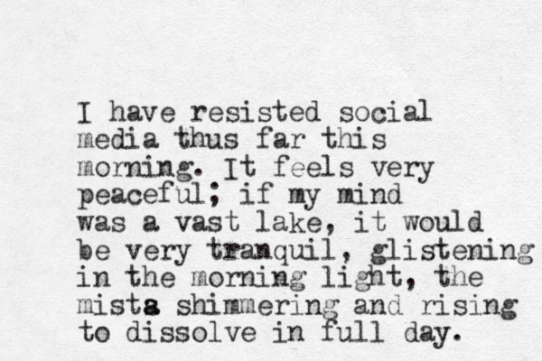 I have resisted social media thus far this morning. It feels very peaceful; if my mind was a vast lake, it would be very tranquil, glistening in the morning light, the mista s s a himmering and rising to dissolve in full day. 