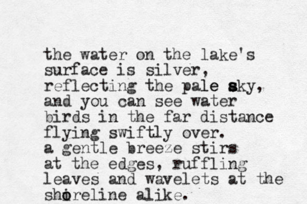 the water on the lake's surface is silver, reflecting the pale aky s s le s , and you can see water birds in the far distance flying swiftly over. a gentle breeze stirs at the edges, ruffling leaves and wavelets at the shire o o line alike.
