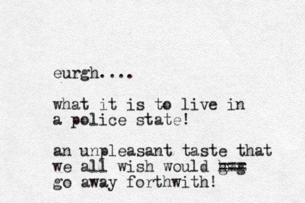 eurgh.... what it is to live in a police state! an unpleasant taste that we all wish would h gmg === go away forthwith! 
