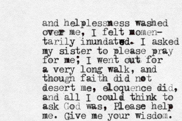 and helplessness washed over me, I felt momen- tarily inundatwd e e ed. I asked my sister to please pray for me; I went out for a very long walk , and though faith did not desert me, eloquence did, and all I could think to ask God was, Please help me. Give me your wisdom. 