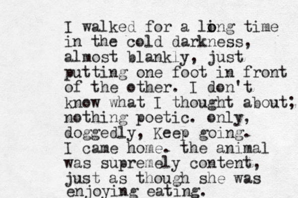 I walked for a ling time o o in the cold darkness, almost blankly, just putting one foot in front of the other. I don't know what I thought about; nothing poetic. only, doggedly, Keep going. I came home. the animal was supremely content, just as though she was enjoying eating. 