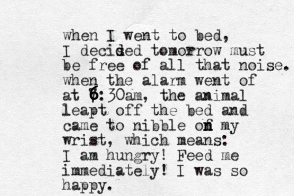 when I went to bed, I decised d d tomorrow must be free of all that noise. when the alarm went of at 7:30 6 6 6 6 6 am, the animal leapt off the bed and came to nibble of m n n n y wrist, which means: I am hungry! Feed me immediately! I was so happy. 