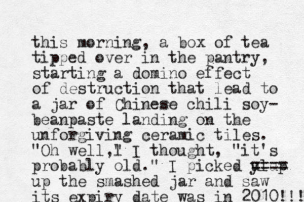 this morning, a box of tea tipped over in the pantry, starting a domino effect of destruction that lead to a jar of Chinese chili soy- bean aste p landing on the unforgiving ceramic tiles. "Oh well,l " I thought, "it's probably old." I picked y ulup ==== up the smashed jar and saw its expiry date was in 2010!!! 