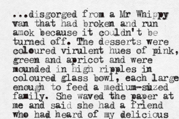 ...disgorged from a Mr Whippy van that had broke n and run amok because it couldn't be turned off. The desserts were coloured virulent hues of pink, green and apricot and were mounded in high ripples in coloured glass bowl, each large enough to feed a medium-suzed iz family. She waved the paper at me and said she had a friend who had heard of my delicious 