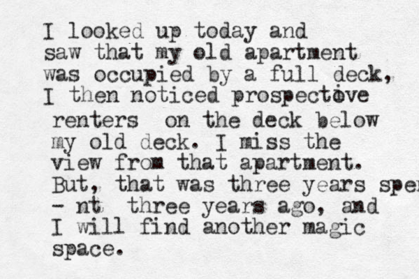 I looked up today and saw that my old apartment was occupied by a full deck, I then noticed prospectove i renters on the deck below my old deck. I miss the view from that apartment. But, that was three years spent - nt three years ago, and I will find another magic space.