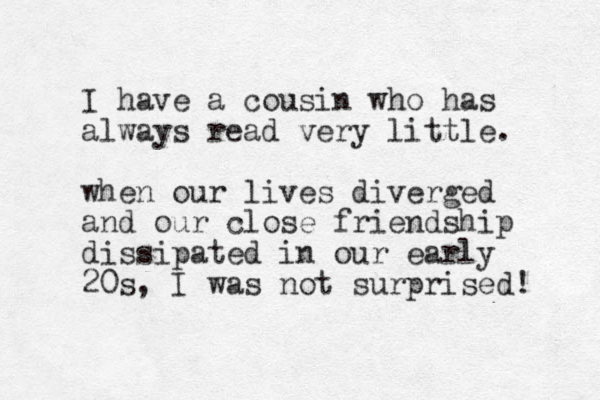 I have a cousin who has always read very little. when our lives diverged and our close friendship dissipated in our early 20s, I was not surprised! 
