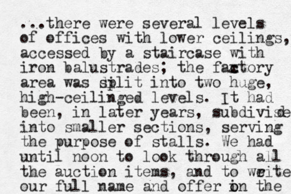 ...there were several levels of offices with lower ceilings, accessed by a staircase with iron balustrades; the faxtory c c area was di split into two huge, high-ceilinged levels. It had been , in later years, subdivised d into smaller sections, serving the purpose of stalls. We had until noon to look through all the auction items, and to weite r r our full name and offer i o on the 