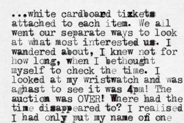 ...white cardboaed r r tixkets c x attached to each item. We all went our separate ways to look at what most interested us. I wandered about , I knew not for how long, when I bethought myself to check the time. I looked at my wristwatch and was aghast to see it was 4pm! The auction was OVER! Where had the time disappeared to? I realised I had only put my name of n n one 