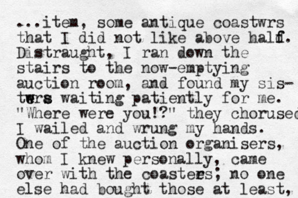 ...item, some antique coastwrs that I did not like above hald f f. Distraught, I ran down the stairs to the now-emptying auction room, and found my sis- twra w e e s s waiting patiently for me. "Where were you!?" they chorused I wailed and wrung my hands. One of the auction organisers, whom I knew personally, came over with the coastees r r ; no one else had bought those at least, 