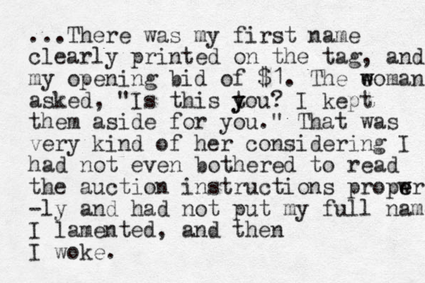 ...There was my first name clearly printed on the tag, and my opening bid of $1. The e w woman asked, "Is this tou y y ? I kept them aside for you." That was very kind of her considering I had not even bothered to read the auction instructions propwr e e -ly and had not put my full name I lamented, and the n I woke.