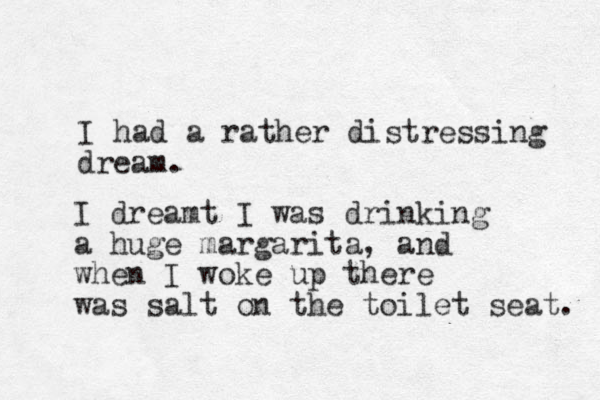 I had a rather distressing dream. I dreamt I was drinking a huge margarita, and when I woke up there was salt on the toilet seat. 