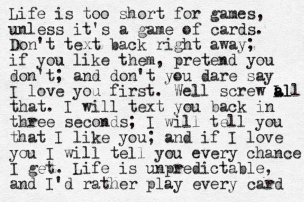 Life is too short for games, unless it's a game of cards. Don't text back right away; if you like them, pretend you don't; and don't you dare say I love you first. Well screw Ll all a a that. I will text you back in three seconds; I will tell you that I like you; and if I love you I will tell you every chance I get. Life is unpredictable, and I'd rather play every card 