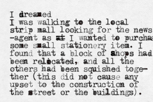 I sreamed d d I was walking to the local strip mall looking for the news -agent as ai == I wanted to purchas s some small stationery item. I found that a block of ahops had been relicated, and all the others had been squished toge- ther (this did not cause any upset to the construction of the street or the buildings). s s s o 