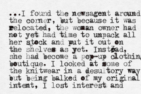...I found the newsagent around the corner, but because it was ee r r located, the woman owner had not yet had time to unpack all her stock and put it out on the shelves as yet. Instrad, 3 e e she had become a pop-up clothing boutique. I looked at some of the knitwear in a desultory way, but being balked of my original intent, I lost interest and 