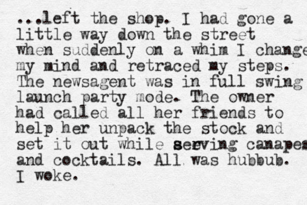 ...left the shop. I had gone a little way down the street when suddenly on a whim I change my mind and retraced my steps. The newsagent was in full swing launch party mode. The owner had called all her friends to help her unpack the stock and set it out while aeeving s s r r canapes and cocktails. All was hubbub. I woke.