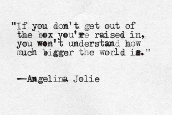 "If you don't get out of the box you're raised in, you won't understand how much bigger the world is." --Angelina Jolie