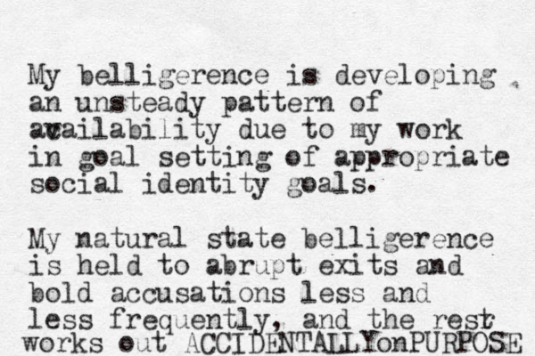 My belligerence is developing an unsteady pattern of ac vailability due to my work in goal setting of appropriate social identity goals. My natural state belligerence is held to abrupt exits and bold accusations less and less frequently, and the resr t works out ACCIDENTALLYonPURPOSE 