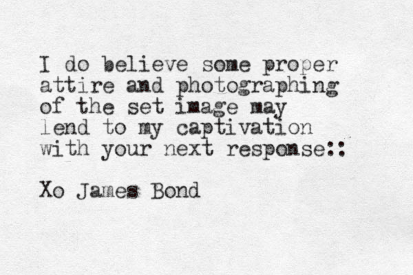 I do believe some proper attire and photographing of the set image may lend to my captivation with your next response:: Xo James Bond 