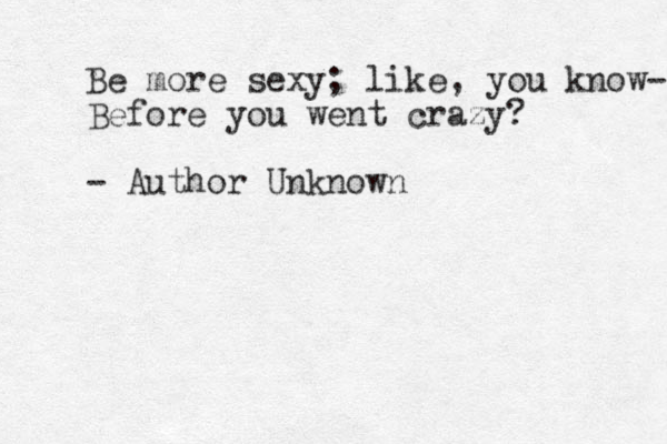 Be more sexy; like, you know- Before you went crazy? - Author Unknown
