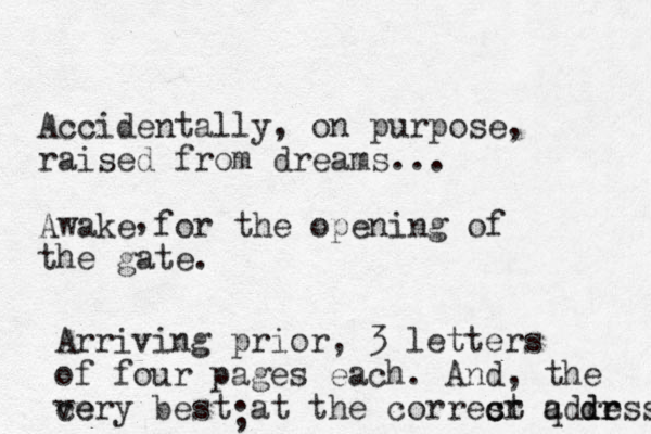 Accidentally, on purpose, raised from dreams... Awake for the opening of the gate. , Arriving prior, 3 letters of four pages each. And, the cery ve best at the corresr c ct q adress d dr r ; 