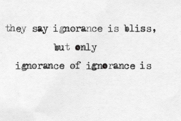 they say ignorance is bliss, but only ignorance of ignorance is 