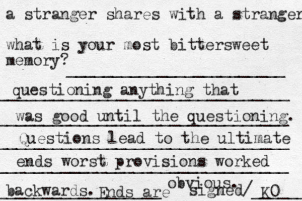 a stranger shares with a stranger what is your most bittersweet memory? ________________________ ________________________________ ________________________________ ________________________________ ________________________________ __________________ signed/______ questioning anything that was good until the questioning. Questions lead to the ultimate ends worst provisions worked backwards. Ends are obvious. K0 