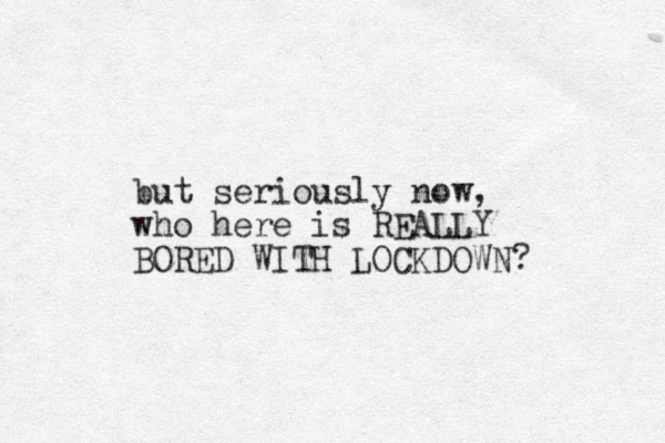but seriously now, who here is REALLY BORED WITH LOCKDOWN? 