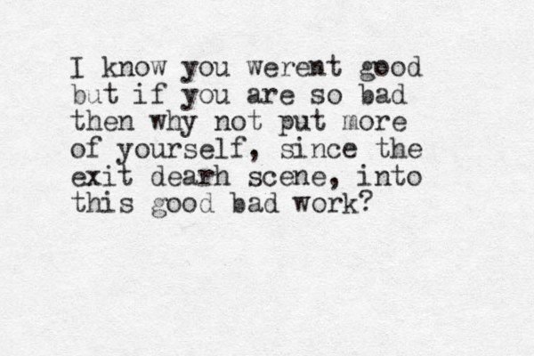 I know you werent good but if you are so bad then why not put more of yourself, since the exit dearh scene, into this good bad work?