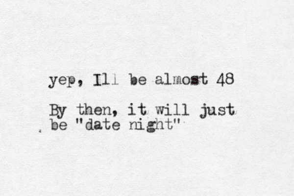yep, Ill be almost 48 By then, it will just be "date night" 