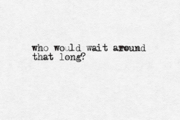who would wait around that long? 